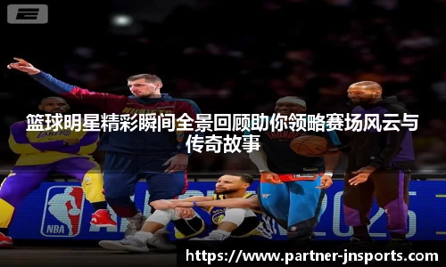 篮球明星精彩瞬间全景回顾助你领略赛场风云与传奇故事